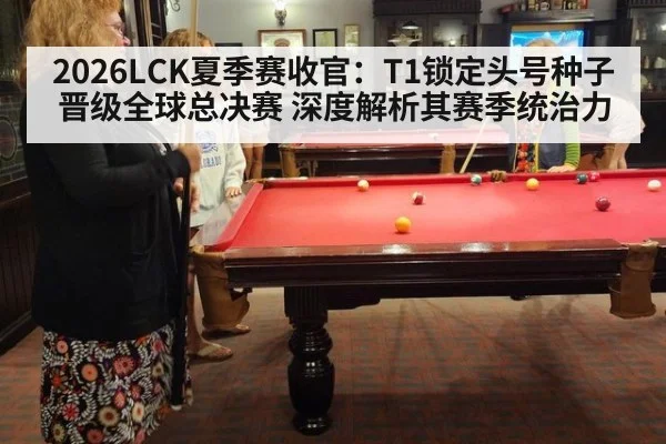 2026LCK夏季赛收官:T1锁定头号种子晋级全球总决赛 深度解析其赛季统治力